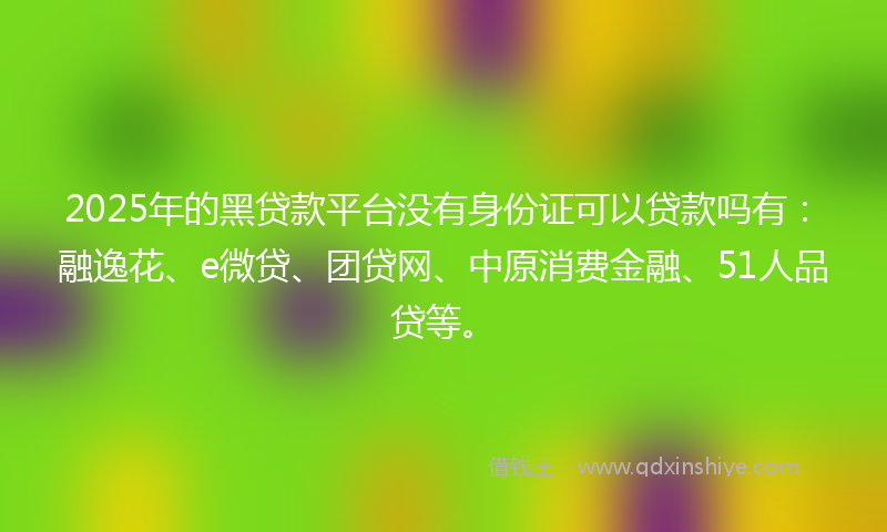 2025年的黑贷款平台没有身份证可以贷款吗有：融逸花、e微贷、团贷网、中原消费金融、51人品贷等。