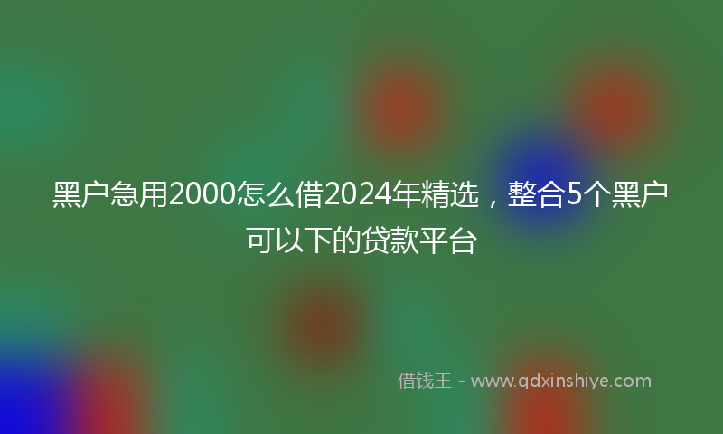 黑户急用2000怎么借2024年精选，整合5个黑户可以下的贷款平台