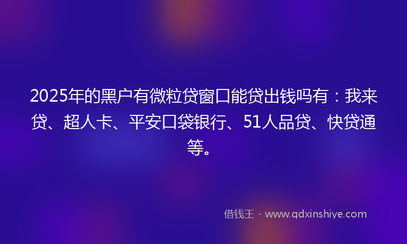 2025年的黑户有微粒贷窗口能贷出钱吗有：我来贷、超人卡、平安口袋银行、51人品贷、快贷通等。
