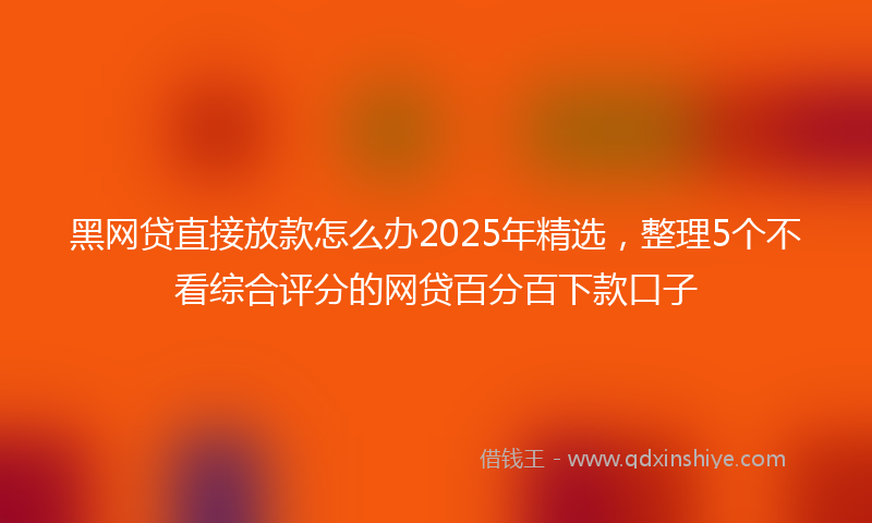 黑网贷直接放款怎么办2025年精选，整理5个不看综合评分的网贷百分百下款口子
