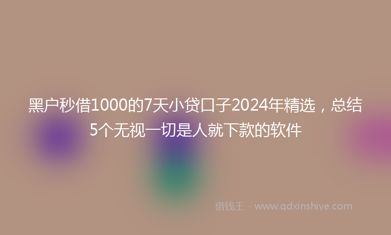 黑户秒借1000的7天小贷口子2024年精选，总结5个无视一切是人就下款的软件