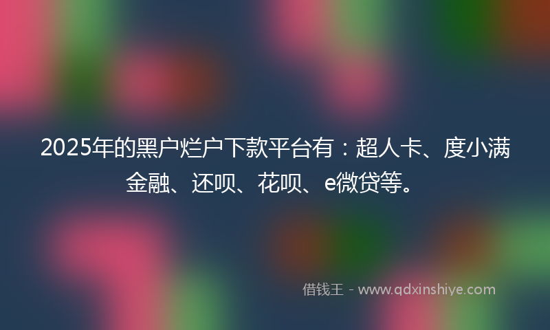 2025年的黑户烂户下款平台有：超人卡、度小满金融、还呗、花呗、e微贷等。