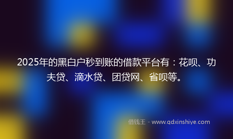 2025年的黑白户秒到账的借款平台有：花呗、功夫贷、滴水贷、团贷网、省呗等。