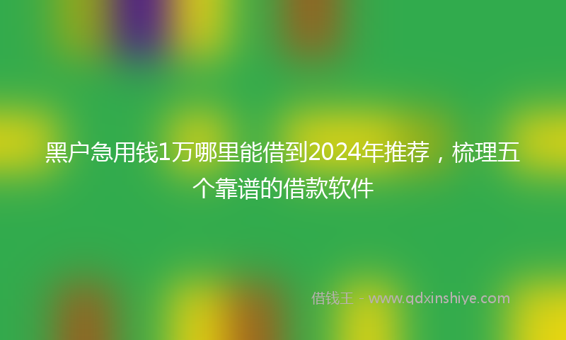 黑户急用钱1万哪里能借到2024年推荐，梳理五个靠谱的借款软件