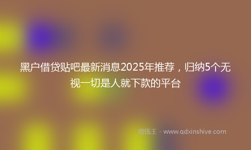 黑户借贷贴吧最新消息2025年推荐，归纳5个无视一切是人就下款的平台