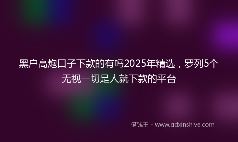 黑户高炮口子下款的有吗2025年精选，罗列5个无视一切是人就下款的平台