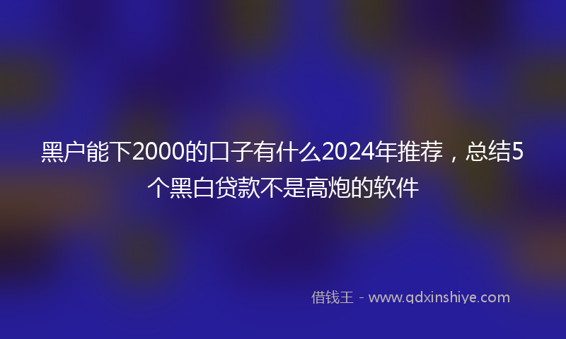 黑户能下2000的口子有什么2024年推荐，总结5个黑白贷款不是高炮的软件