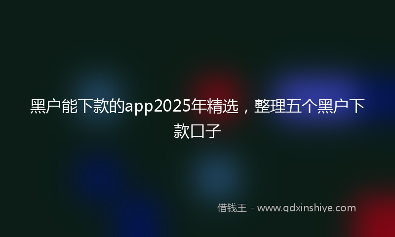 黑户能下款的app2025年精选，整理五个黑户下款口子