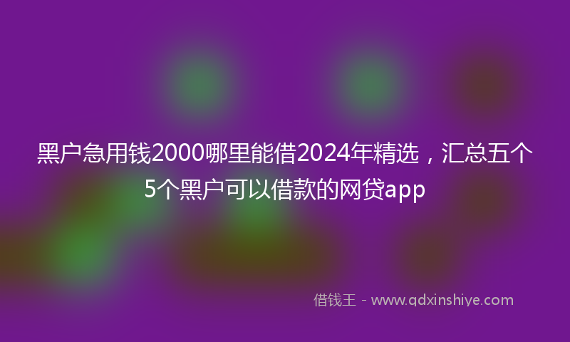 黑户急用钱2000哪里能借2024年精选，汇总五个5个黑户可以借款的网贷app