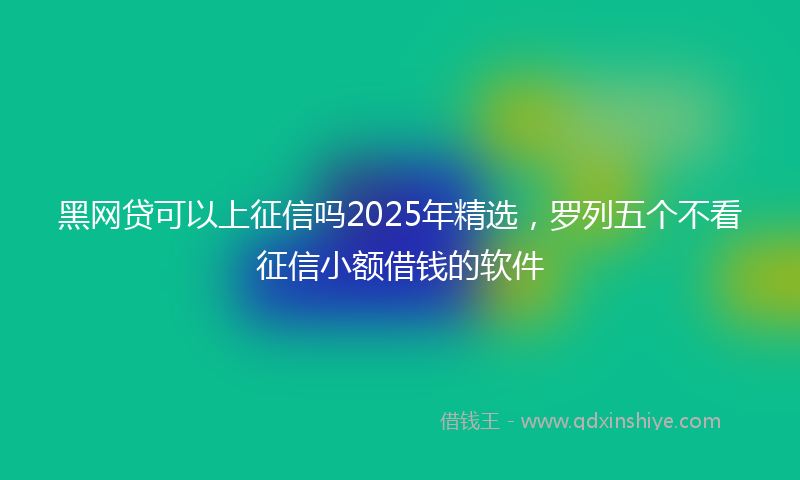 黑网贷可以上征信吗2025年精选，罗列五个不看征信小额借钱的软件