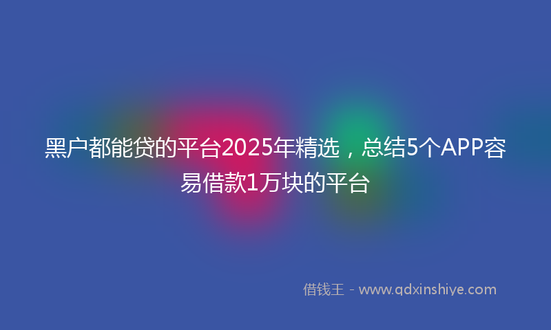 黑户都能贷的平台2025年精选，总结5个APP容易借款1万块的平台