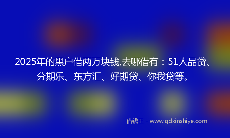 2025年的黑户借两万块钱,去哪借有：51人品贷、分期乐、东方汇、好期贷、你我贷等。