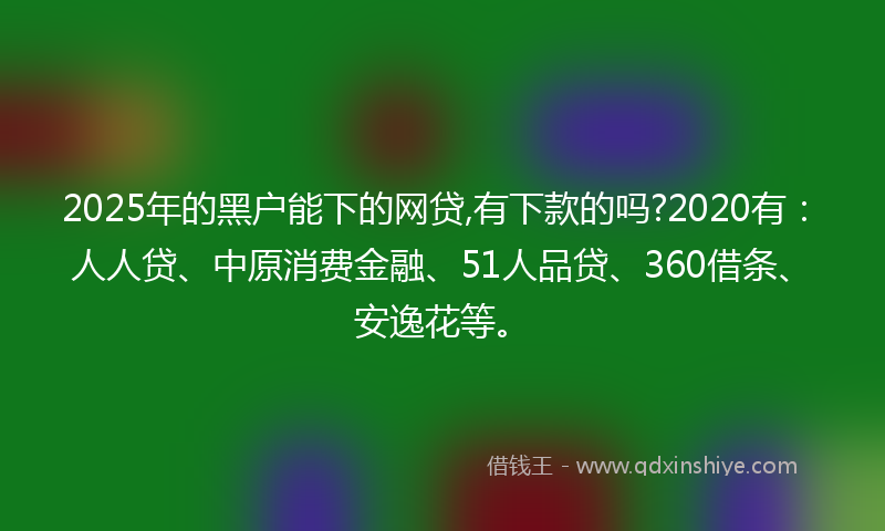 2025年的黑户能下的网贷,有下款的吗?2020有：人人贷、中原消费金融、51人品贷、360借条、安逸花等。