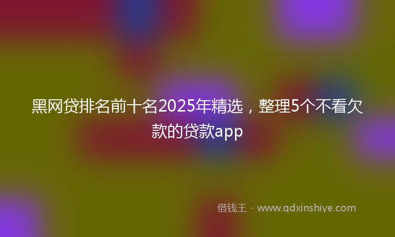 黑网贷排名前十名2025年精选，整理5个不看欠款的贷款app