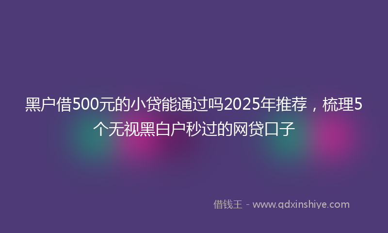 黑户借500元的小贷能通过吗2025年推荐，梳理5个无视黑白户秒过的网贷口子