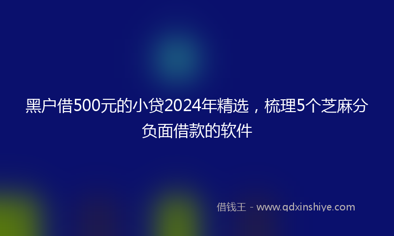 黑户借500元的小贷2024年精选，梳理5个芝麻分负面借款的软件
