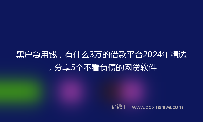 黑户急用钱，有什么3万的借款平台2024年精选，分享5个不看负债的网贷软件