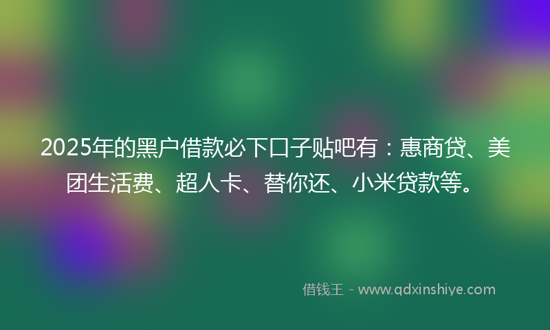 2025年的黑户借款必下口子贴吧有：惠商贷、美团生活费、超人卡、替你还、小米贷款等。