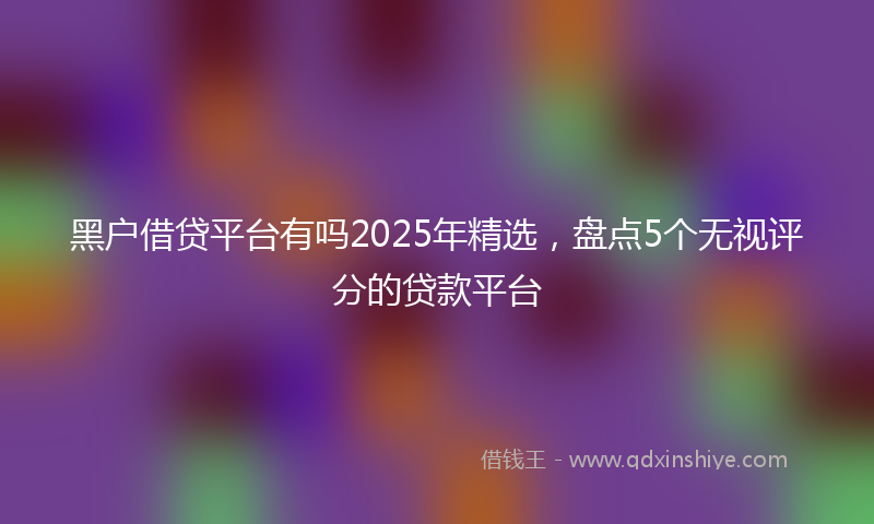 黑户借贷平台有吗2025年精选，盘点5个无视评分的贷款平台