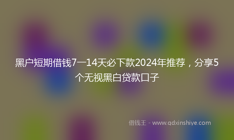 黑户短期借钱7一14天必下款2024年推荐，分享5个无视黑白贷款口子