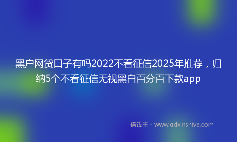 黑户网贷口子有吗2022不看征信2025年推荐，归纳5个不看征信无视黑白百分百下款app