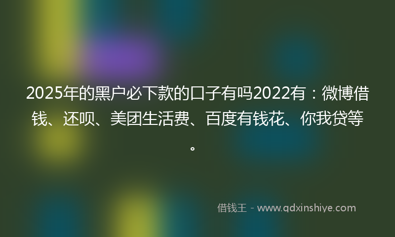2025年的黑户必下款的口子有吗2022有：微博借钱、还呗、美团生活费、百度有钱花、你我贷等。