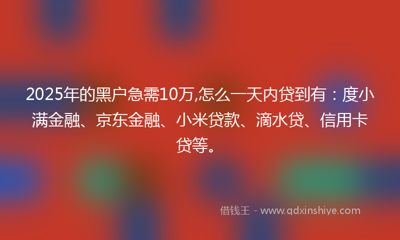 2025年的黑户急需10万,怎么一天内贷到有：度小满金融、京东金融、小米贷款、滴水贷、信用卡贷等。
