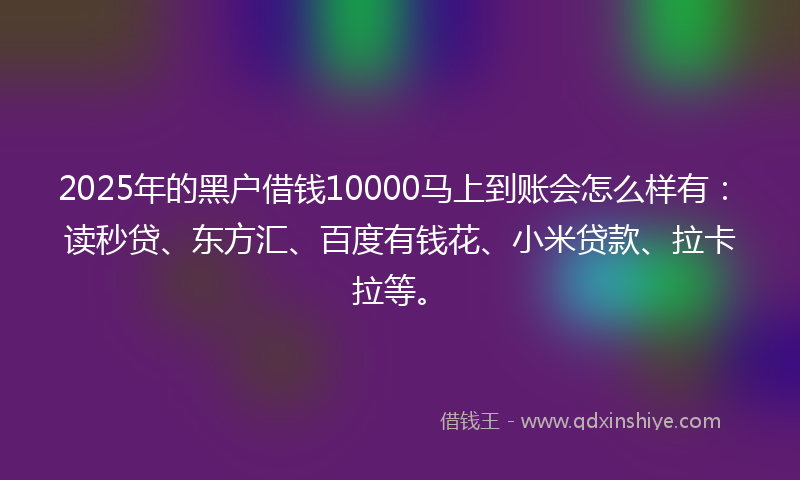 2025年的黑户借钱10000马上到账会怎么样有：读秒贷、东方汇、百度有钱花、小米贷款、拉卡拉等。