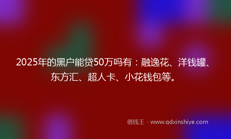 2025年的黑户能贷50万吗有：融逸花、洋钱罐、东方汇、超人卡、小花钱包等。
