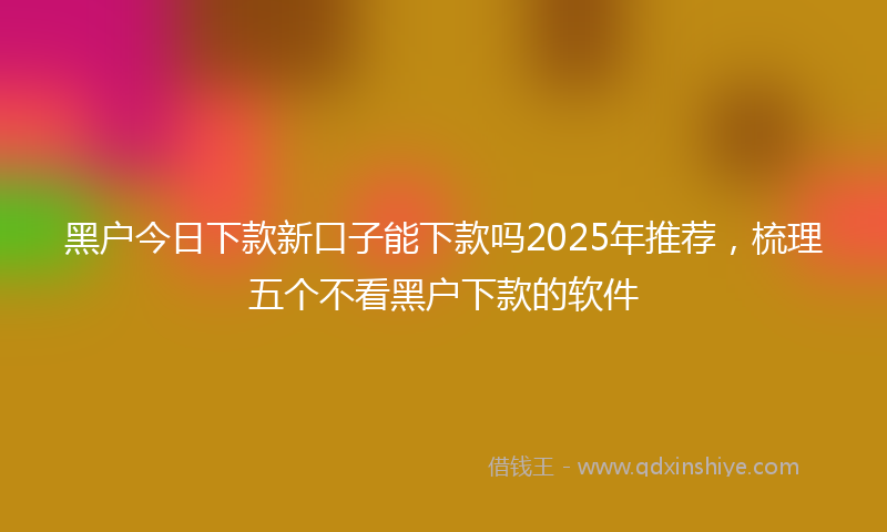 黑户今日下款新口子能下款吗2025年推荐，梳理五个不看黑户下款的软件