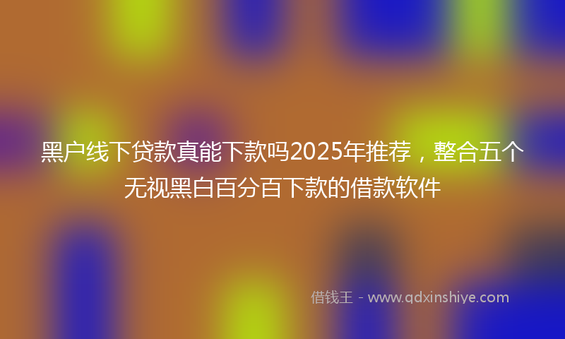 黑户线下贷款真能下款吗2025年推荐，整合五个无视黑白百分百下款的借款软件