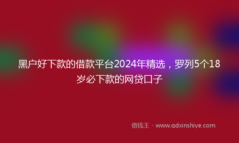 黑户好下款的借款平台2024年精选，罗列5个18岁必下款的网贷口子