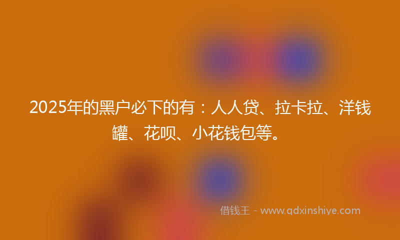 2025年的黑户必下的有：人人贷、拉卡拉、洋钱罐、花呗、小花钱包等。