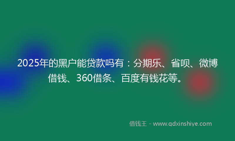 2025年的黑户能贷款吗有：分期乐、省呗、微博借钱、360借条、百度有钱花等。