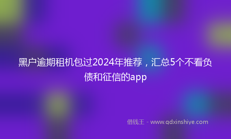 黑户逾期租机包过2024年推荐，汇总5个不看负债和征信的app