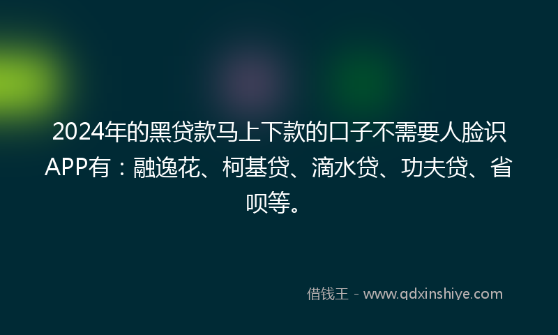 2024年的黑贷款马上下款的口子不需要人脸识APP有：融逸花、柯基贷、滴水贷、功夫贷、省呗等。