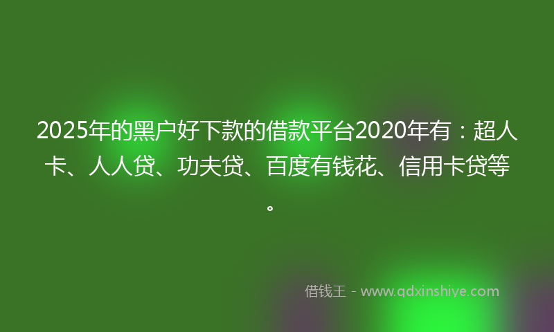 2025年的黑户好下款的借款平台2020年有：超人卡、人人贷、功夫贷、百度有钱花、信用卡贷等。