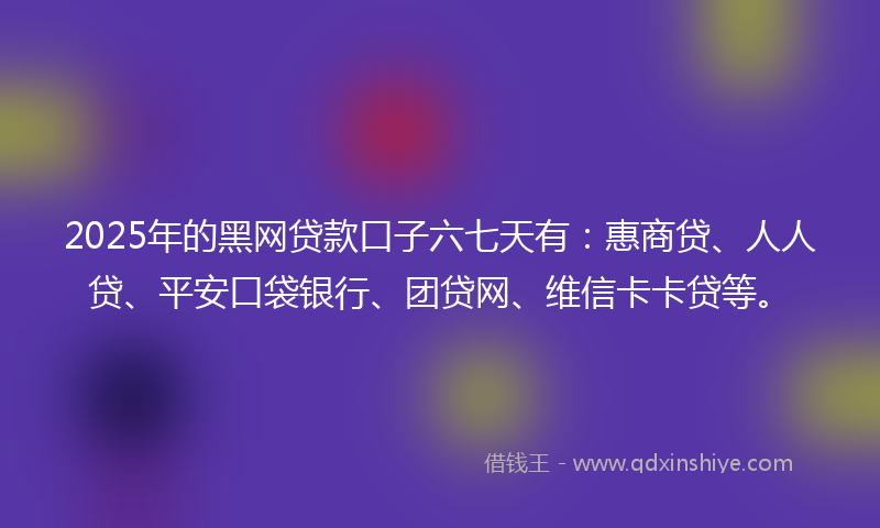 2025年的黑网贷款口子六七天有：惠商贷、人人贷、平安口袋银行、团贷网、维信卡卡贷等。