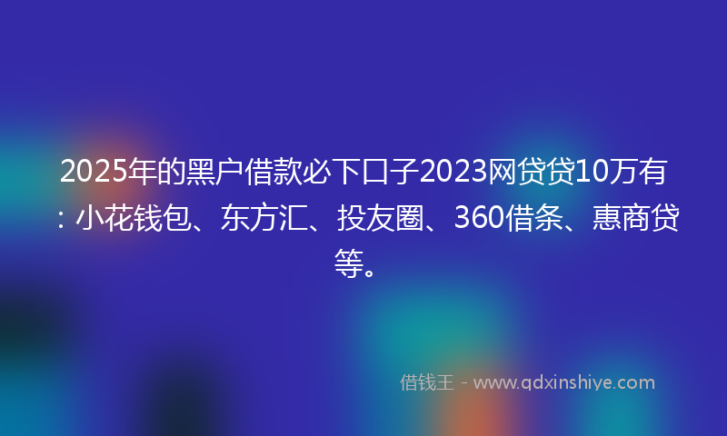 2025年的黑户借款必下口子2023网贷贷10万有：小花钱包、东方汇、投友圈、360借条、惠商贷等。