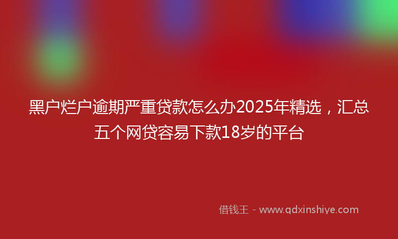 黑户烂户逾期严重贷款怎么办2025年精选，汇总五个网贷容易下款18岁的平台