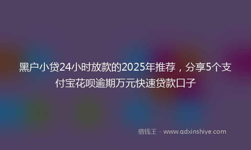 黑户小贷24小时放款的2025年推荐，分享5个支付宝花呗逾期万元快速贷款口子
