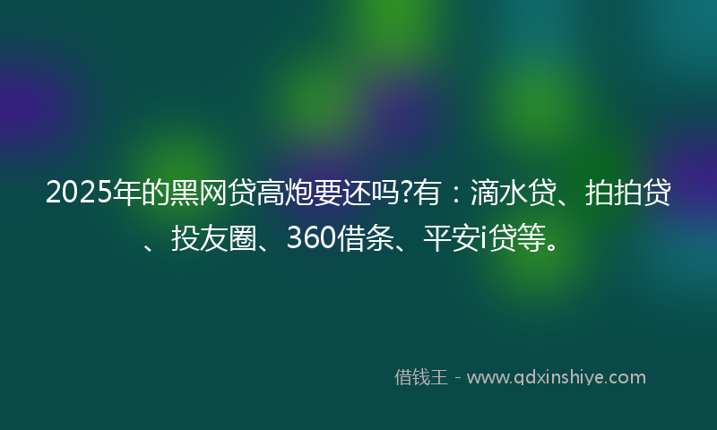 2025年的黑网贷高炮要还吗?有：滴水贷、拍拍贷、投友圈、360借条、平安i贷等。