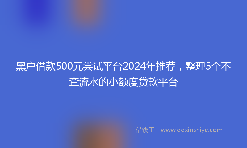 黑户借款500元尝试平台2024年推荐，整理5个不查流水的小额度贷款平台