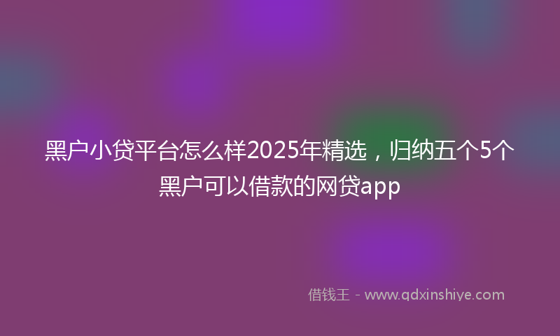 黑户小贷平台怎么样2025年精选，归纳五个5个黑户可以借款的网贷app
