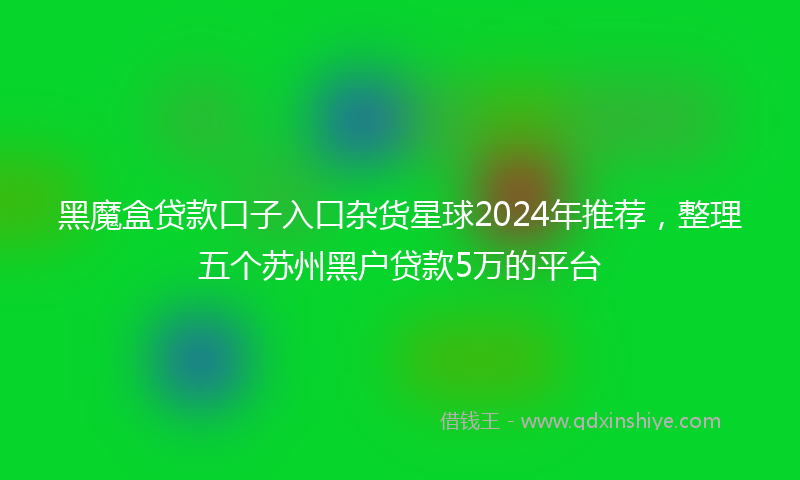 黑魔盒贷款口子入口杂货星球2024年推荐，整理五个苏州黑户贷款5万的平台