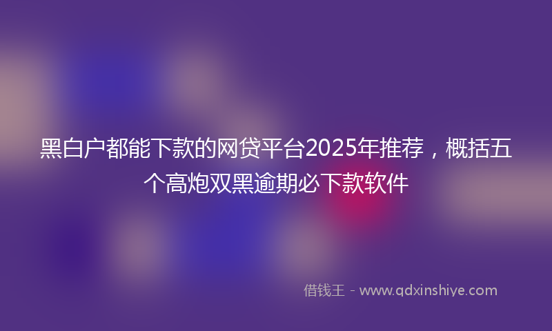 黑白户都能下款的网贷平台2025年推荐，概括五个高炮双黑逾期必下款软件