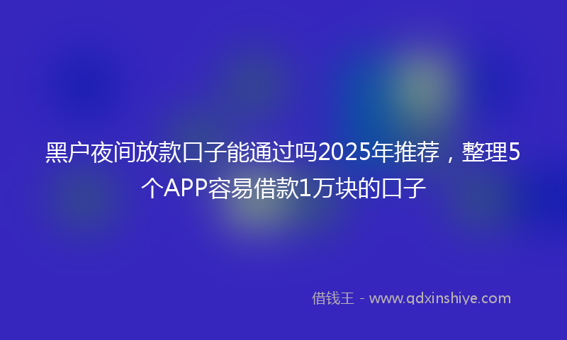黑户夜间放款口子能通过吗2025年推荐，整理5个APP容易借款1万块的口子