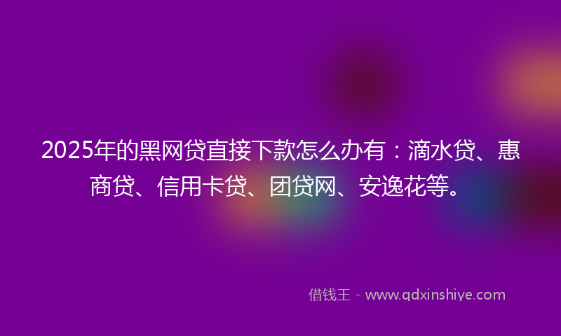 2025年的黑网贷直接下款怎么办有：滴水贷、惠商贷、信用卡贷、团贷网、安逸花等。
