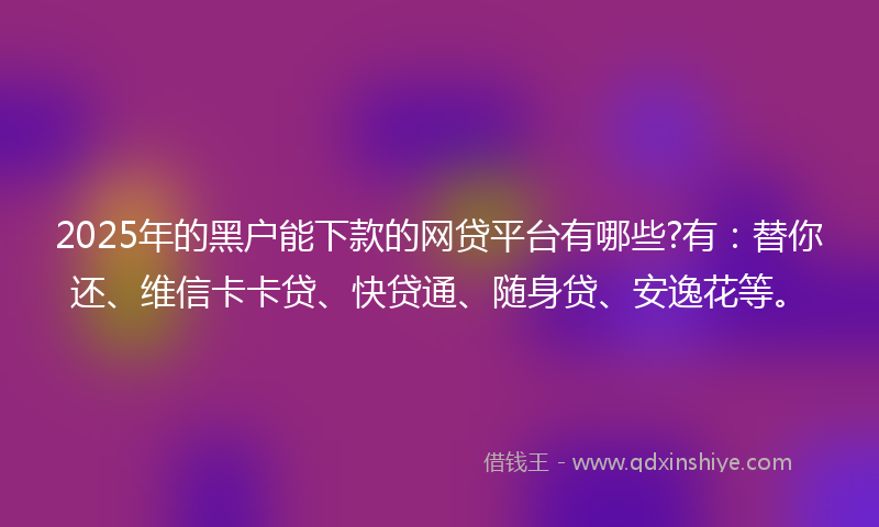 2025年的黑户能下款的网贷平台有哪些?有：替你还、维信卡卡贷、快贷通、随身贷、安逸花等。