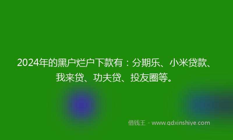 2024年的黑户烂户下款有：分期乐、小米贷款、我来贷、功夫贷、投友圈等。